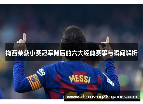 梅西荣获小赛冠军背后的六大经典赛事与瞬间解析