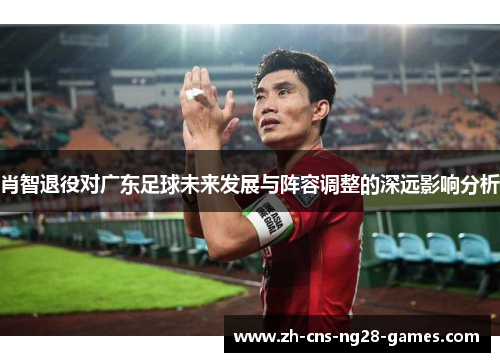 肖智退役对广东足球未来发展与阵容调整的深远影响分析