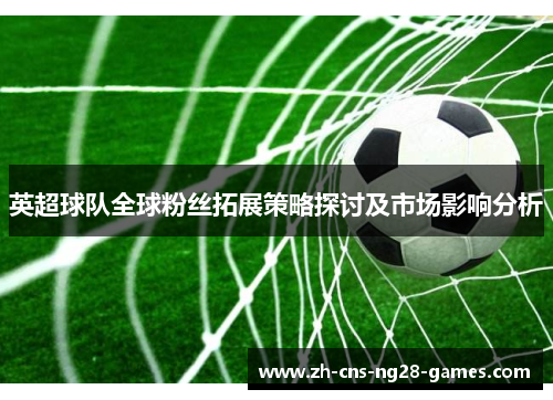 英超球队全球粉丝拓展策略探讨及市场影响分析 英超球队全球粉丝拓展策略探讨及市场影响分析