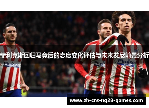 菲利克斯回归马竞后的态度变化评估与未来发展前景分析 菲利克斯回归马竞后的态度变化评估与未来发展前景分析